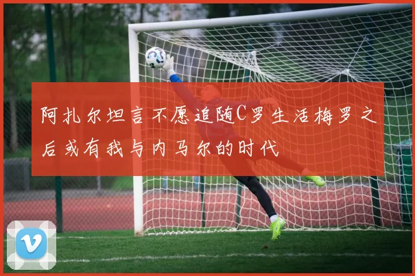 阿扎尔坦言不愿追随C罗生活梅罗之后或有我与内马尔的时代