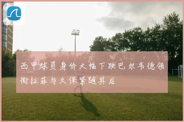 西甲球员身价大幅下跌巴尔韦德领衔拉菲与久保紧随其后