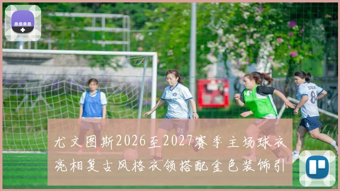 尤文图斯2026至2027赛季主场球衣亮相复古风格衣领搭配金色装饰引关注