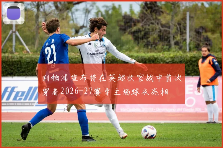 利物浦宣布将在英超收官战中首次穿着2026-27赛季主场球衣亮相