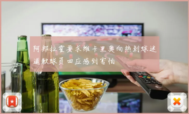 阿邦拉霍要求维卡里奥向热刺球迷道歉球员回应感到害怕