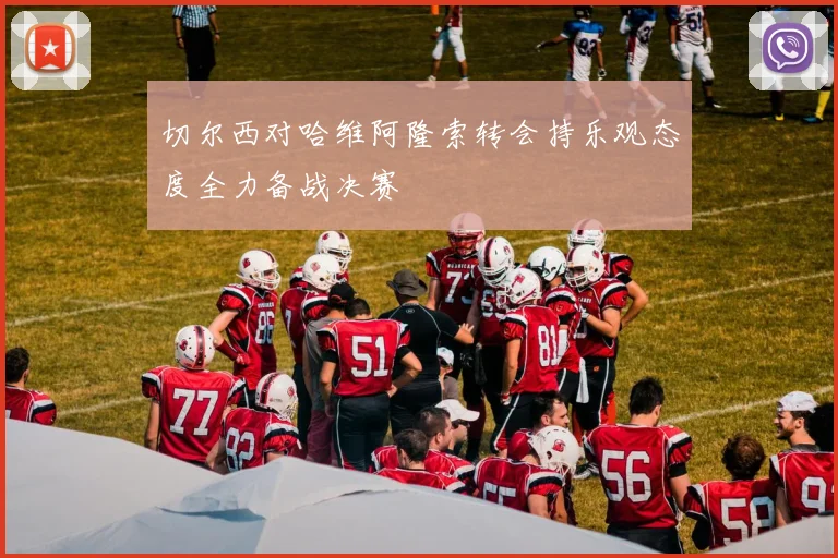 切尔西对哈维阿隆索转会持乐观态度全力备战决赛
