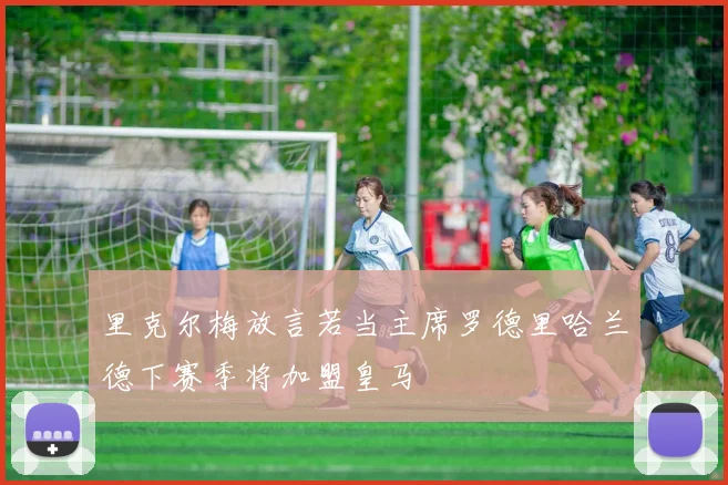 里克尔梅放言若当主席罗德里哈兰德下赛季将加盟皇马