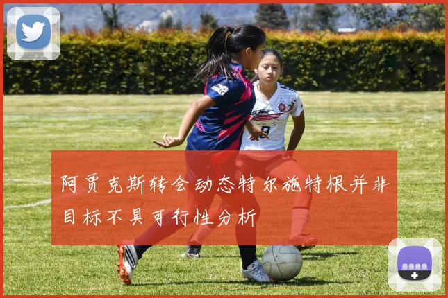阿贾克斯转会动态特尔施特根并非目标不具可行性分析